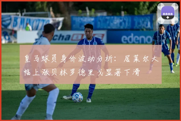 皇马球员身价波动分析：居莱尔大幅上涨贝林罗德里戈显著下滑