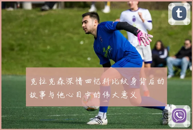 克拉克森深情回忆科比纹身背后的故事与他心目中的伟大意义
