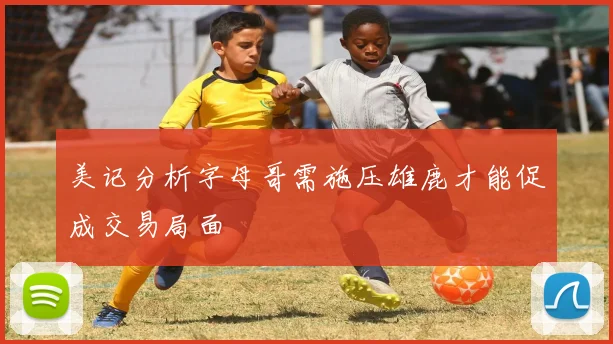 美记分析字母哥需施压雄鹿才能促成交易局面
