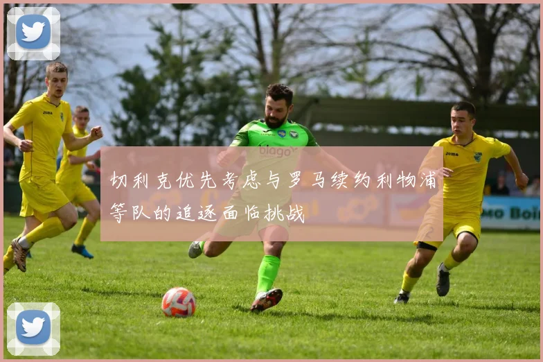 切利克优先考虑与罗马续约利物浦等队的追逐面临挑战