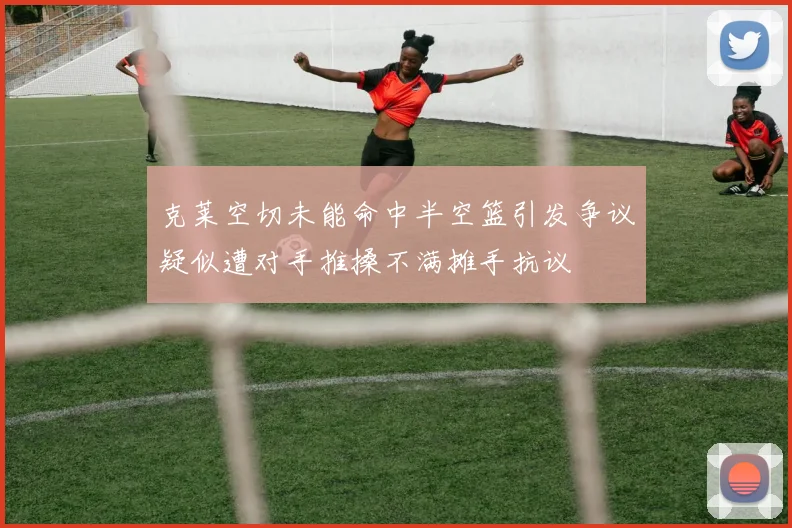 克莱空切未能命中半空篮引发争议疑似遭对手推搡不满摊手抗议