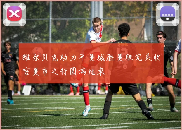 维尔贝克助力平曼城胜曼联完美收官曼市之行圆满结束