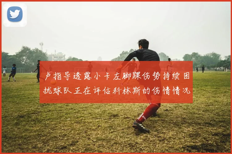 卢指导透露小卡左脚踝伤势持续困扰球队正在评估科林斯的伤情情况