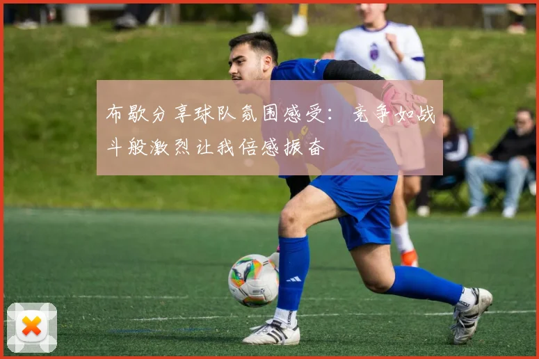 布歇分享球队氛围感受：竞争如战斗般激烈让我倍感振奋