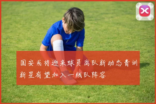 国安或将迎来球员离队新动态青训新星有望加入一线队阵容