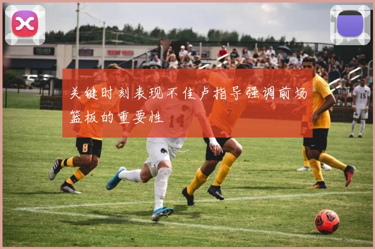 关键时刻表现不佳卢指导强调前场篮板的重要性