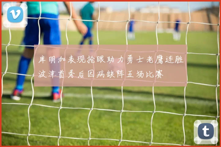库明加表现抢眼助力勇士老鹰连胜波津首秀后因病缺阵五场比赛