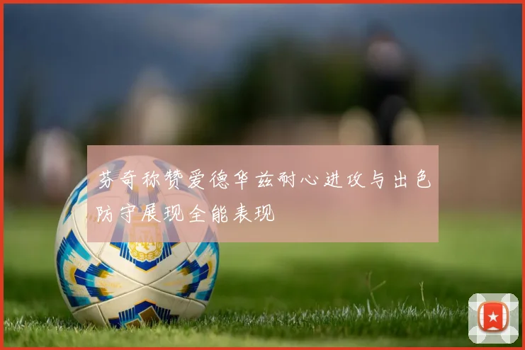 芬奇称赞爱德华兹耐心进攻与出色防守展现全能表现