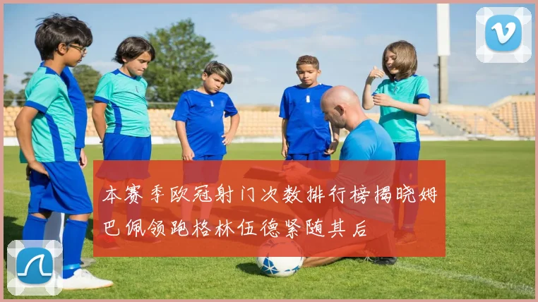 本赛季欧冠射门次数排行榜揭晓姆巴佩领跑格林伍德紧随其后