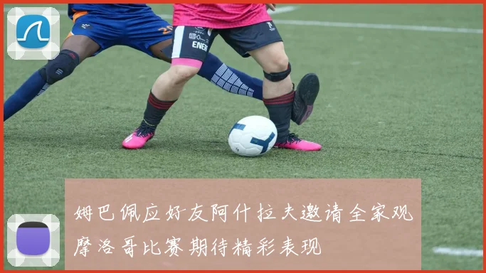 姆巴佩应好友阿什拉夫邀请全家观摩洛哥比赛期待精彩表现