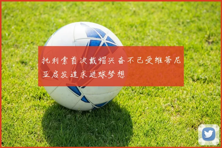 托利索首次戴帽兴奋不已受维蒂尼亚启发追求进球梦想