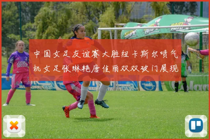 中国女足友谊赛大胜纽卡斯尔喷气机女足张琳艳唐佳丽双双破门展现实力