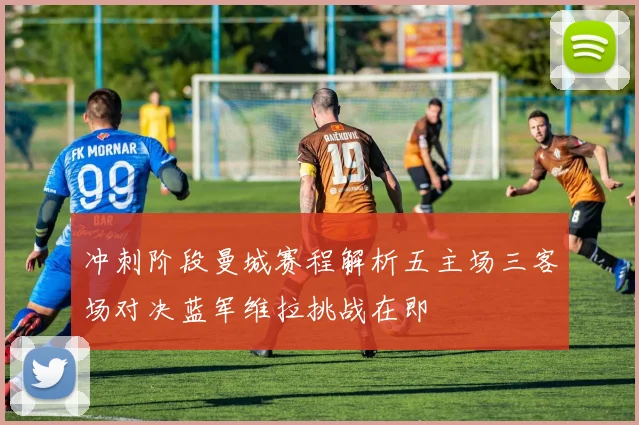 冲刺阶段曼城赛程解析五主场三客场对决蓝军维拉挑战在即