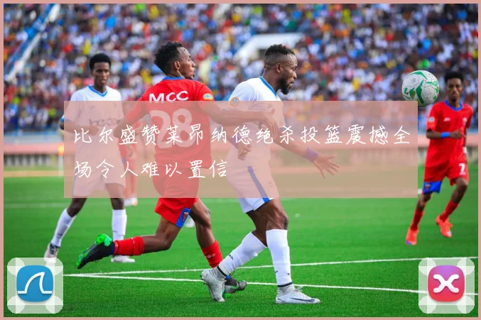 比尔盛赞莱昂纳德绝杀投篮震撼全场令人难以置信