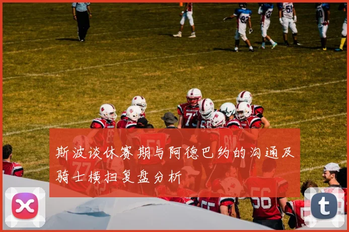 斯波谈休赛期与阿德巴约的沟通及骑士横扫复盘分析