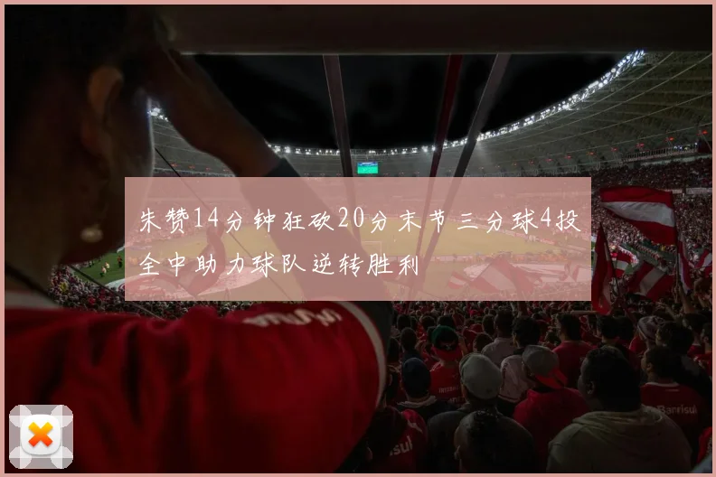 朱赞14分钟狂砍20分末节三分球4投全中助力球队逆转胜利