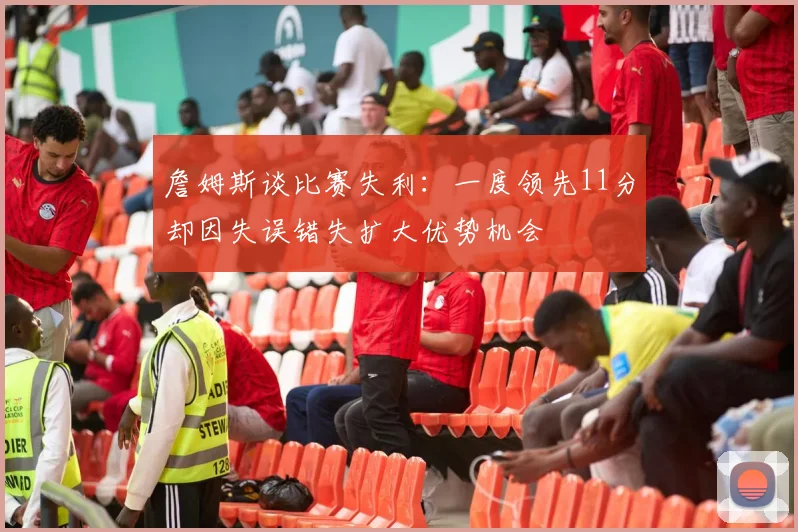 詹姆斯谈比赛失利：一度领先11分却因失误错失扩大优势机会
