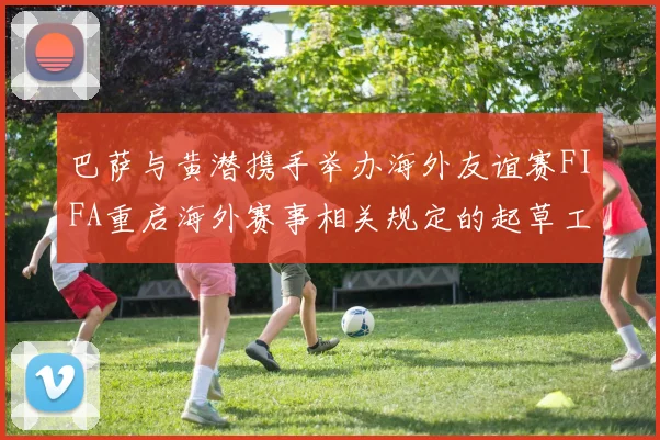 巴萨与黄潜携手举办海外友谊赛FIFA重启海外赛事相关规定的起草工作