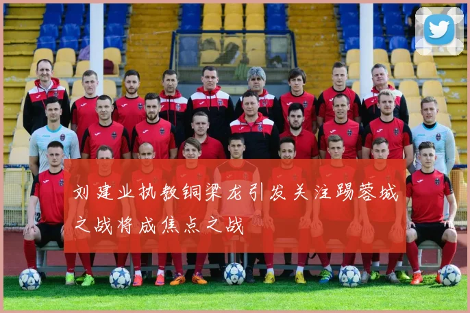 刘建业执教铜梁龙引发关注踢蓉城之战将成焦点之战