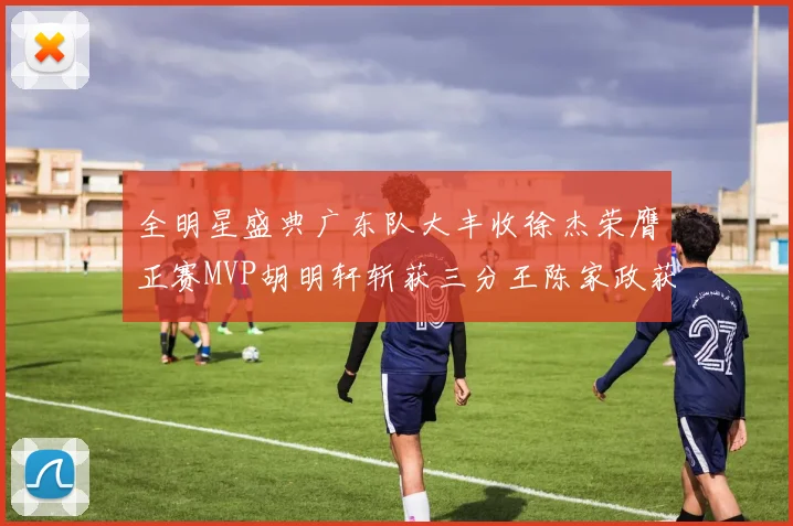 全明星盛典广东队大丰收徐杰荣膺正赛MVP胡明轩斩获三分王陈家政获星锐MVP