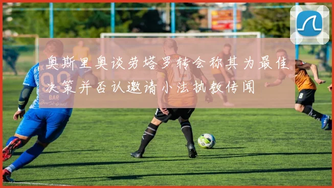 奥斯里奥谈劳塔罗转会称其为最佳决策并否认邀请小法执教传闻