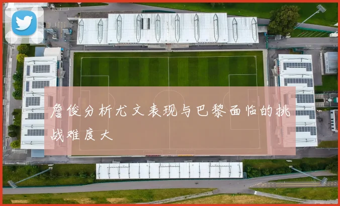 詹俊分析尤文表现与巴黎面临的挑战难度大