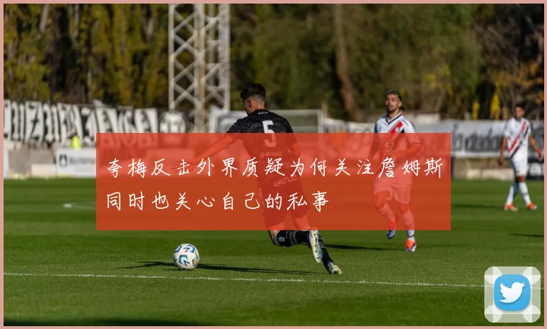 夸梅反击外界质疑为何关注詹姆斯同时也关心自己的私事