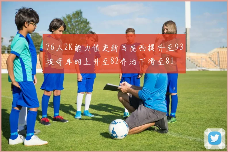 76人2K能力值更新马克西提升至93埃奇库姆上升至82乔治下滑至81