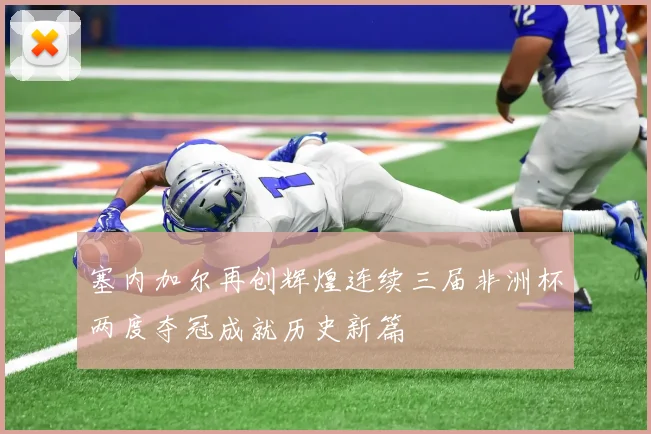 塞内加尔再创辉煌连续三届非洲杯两度夺冠成就历史新篇