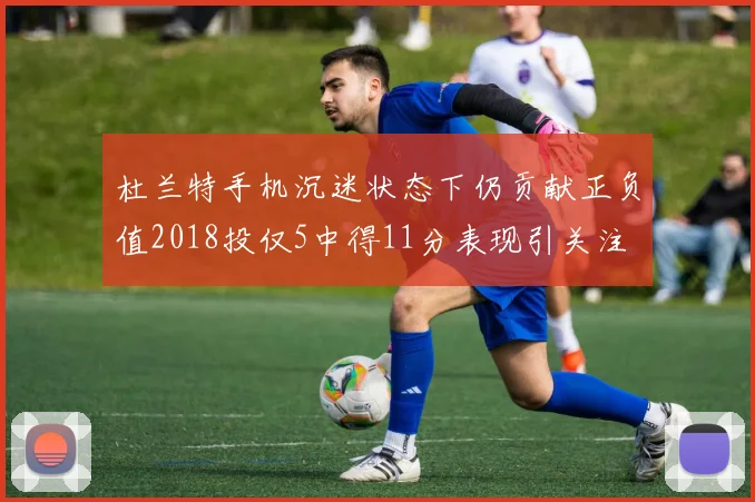 杜兰特手机沉迷状态下仍贡献正负值2018投仅5中得11分表现引关注