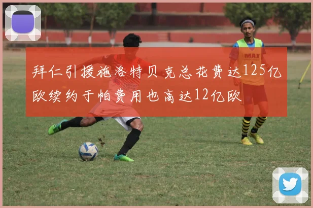 拜仁引援施洛特贝克总花费达125亿欧续约于帕费用也高达12亿欧