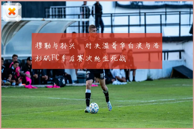 穆勒与孙兴慜对决温哥华白浪与洛杉矶FC季后赛次轮生死战