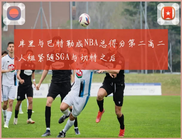 库里与巴特勒成NBA总得分第二高二人组紧随SGA与切特之后