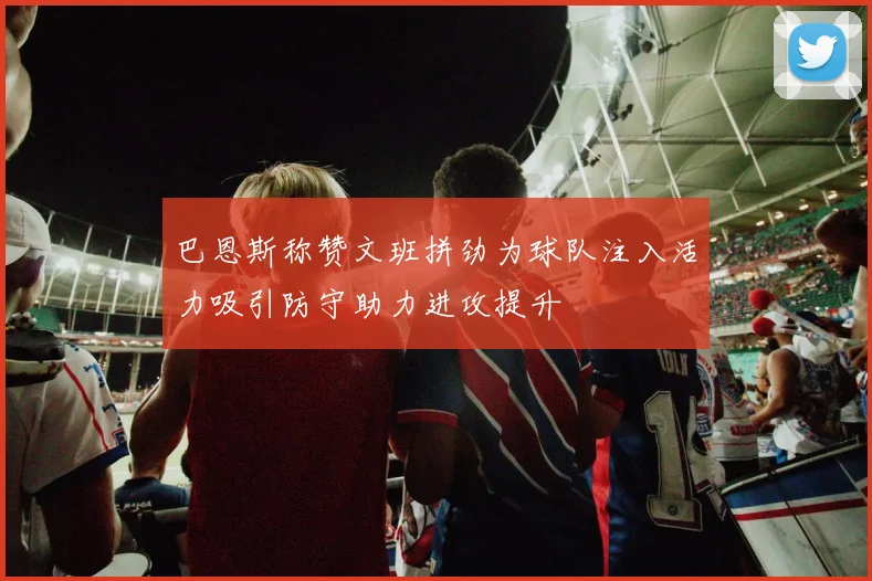 巴恩斯称赞文班拼劲为球队注入活力吸引防守助力进攻提升