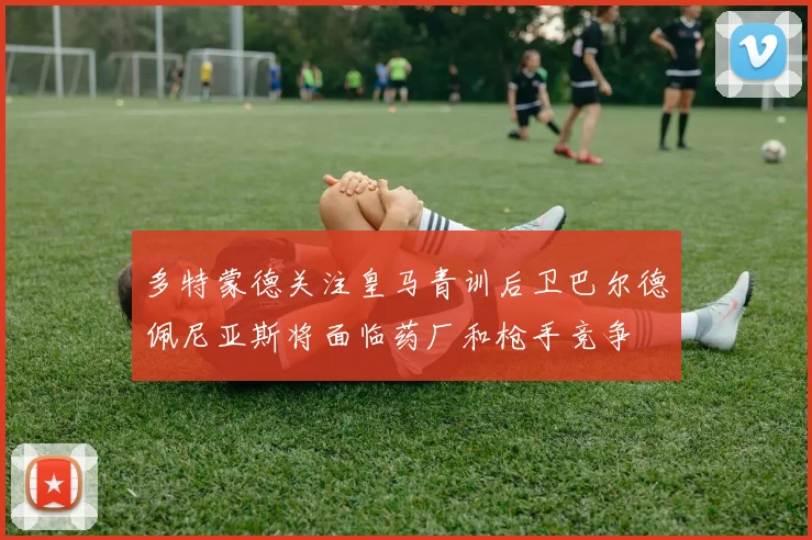多特蒙德关注皇马青训后卫巴尔德佩尼亚斯将面临药厂和枪手竞争