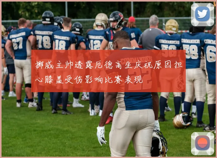 挪威主帅透露厄德高坐庆祝原因担心膝盖受伤影响比赛表现