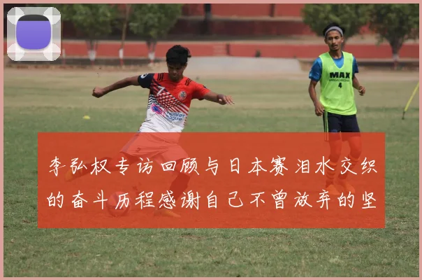 李弘权专访回顾与日本赛泪水交织的奋斗历程感谢自己不曾放弃的坚持