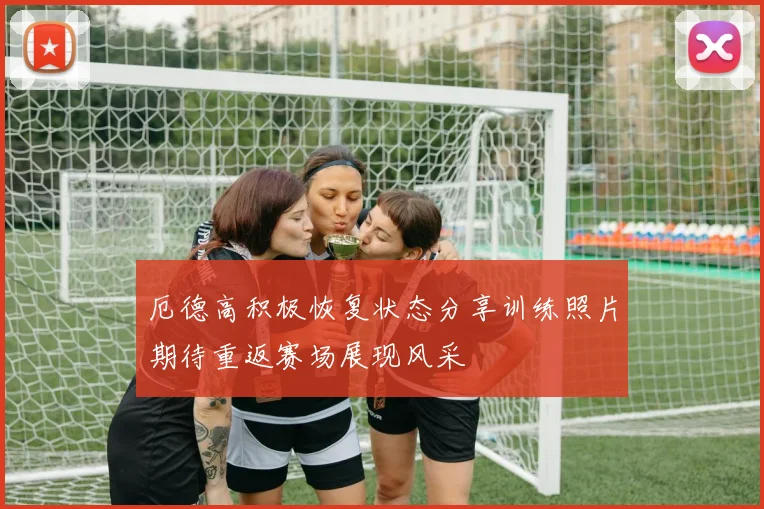 厄德高积极恢复状态分享训练照片期待重返赛场展现风采