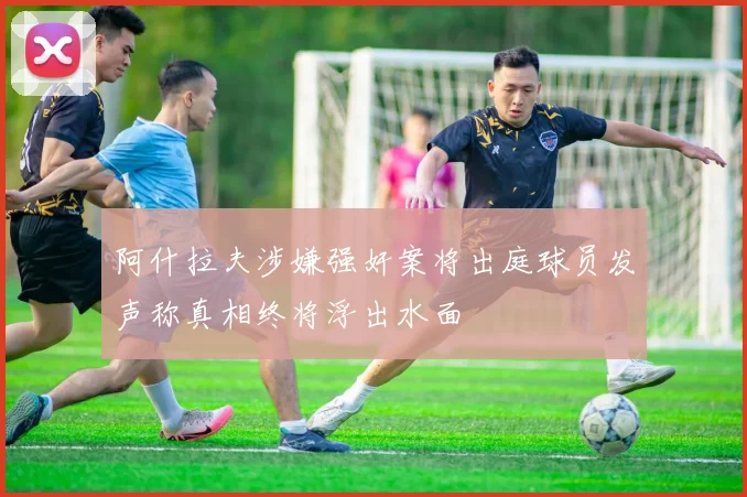 阿什拉夫涉嫌强奸案将出庭球员发声称真相终将浮出水面