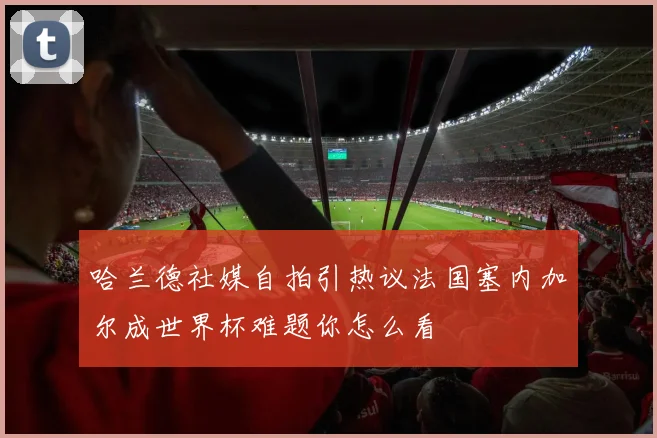 哈兰德社媒自拍引热议法国塞内加尔成世界杯难题你怎么看