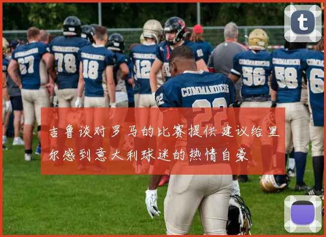 吉鲁谈对罗马的比赛提供建议给里尔感到意大利球迷的热情自豪