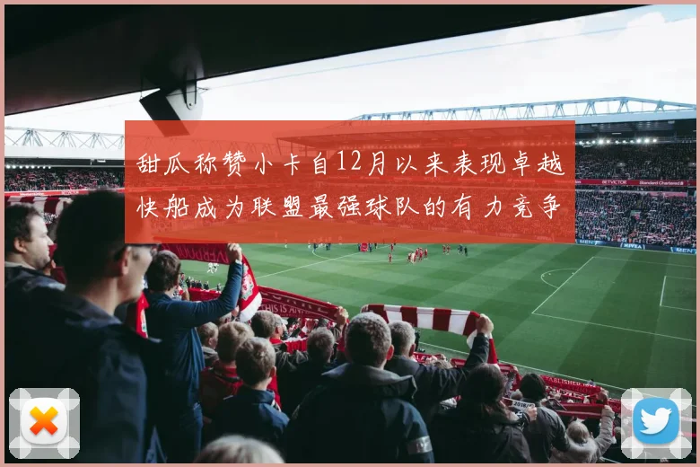 甜瓜称赞小卡自12月以来表现卓越快船成为联盟最强球队的有力竞争者
