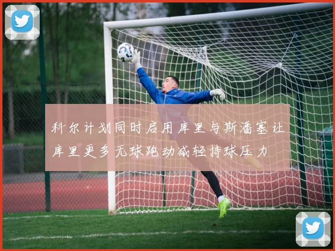 科尔计划同时启用库里与斯潘塞让库里更多无球跑动减轻持球压力
