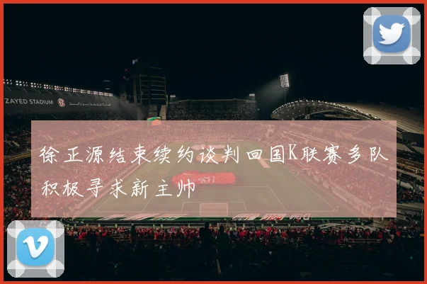 徐正源结束续约谈判回国K联赛多队积极寻求新主帅