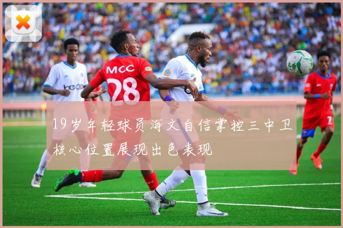 19岁年轻球员海文自信掌控三中卫核心位置展现出色表现