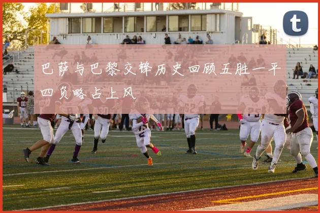 巴萨与巴黎交锋历史回顾五胜一平四负略占上风