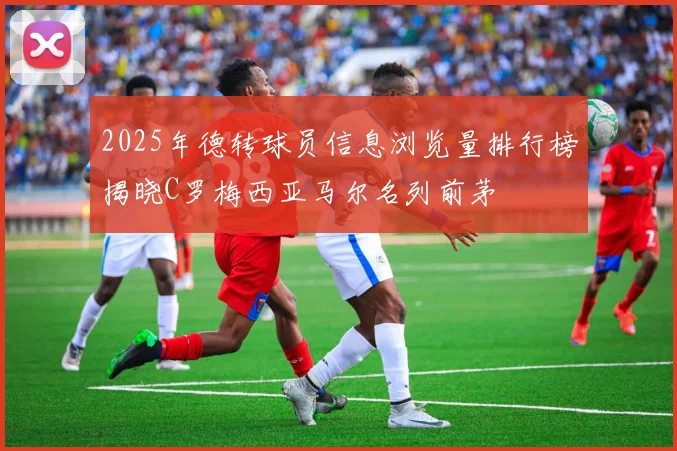 2025年德转球员信息浏览量排行榜揭晓C罗梅西亚马尔名列前茅