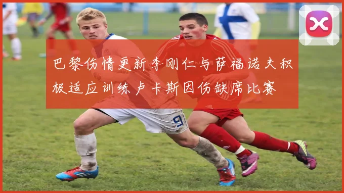 巴黎伤情更新李刚仁与萨福诺夫积极适应训练卢卡斯因伤缺席比赛