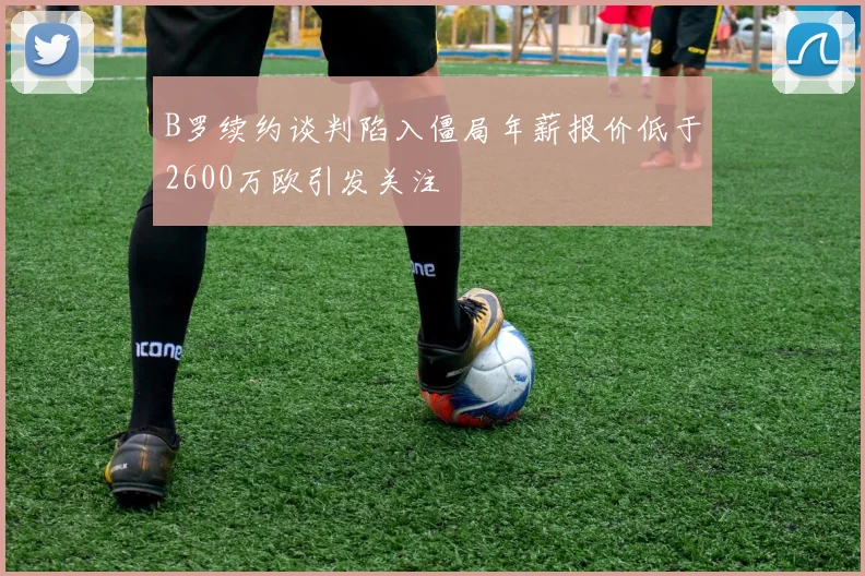 B罗续约谈判陷入僵局年薪报价低于2600万欧引发关注